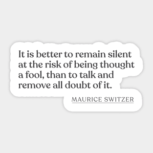 Maurice Switzer - It is better to remain silent at the risk of being thought a fool, than to talk and remove all doubt of it. Sticker